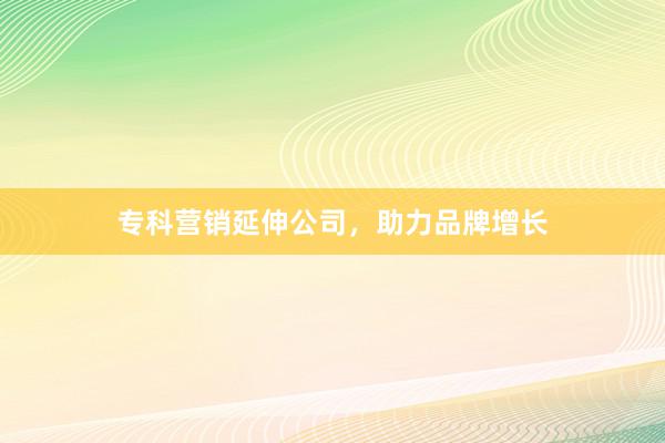 专科营销延伸公司，助力品牌增长