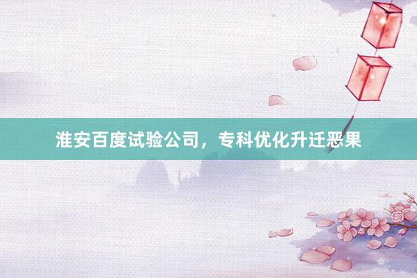 淮安百度试验公司，专科优化升迁恶果