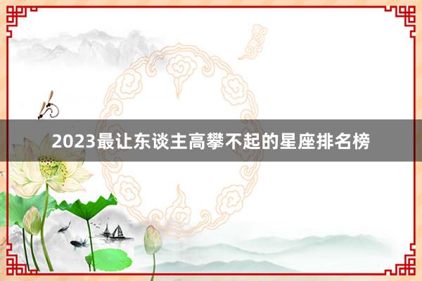 2023最让东谈主高攀不起的星座排名榜