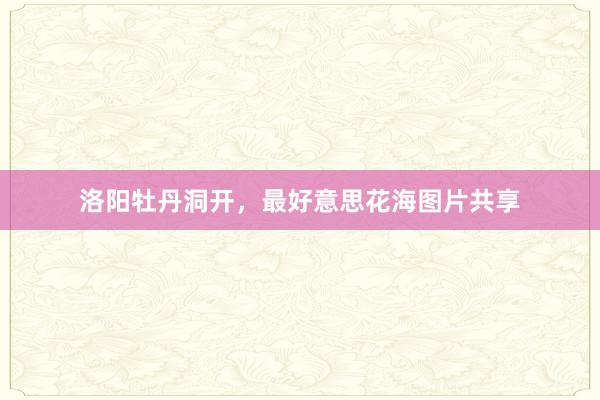 洛阳牡丹洞开，最好意思花海图片共享
